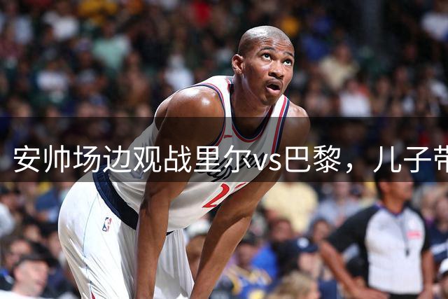 安帅场边观战里尔vs巴黎，儿子带队遭巴黎绝平